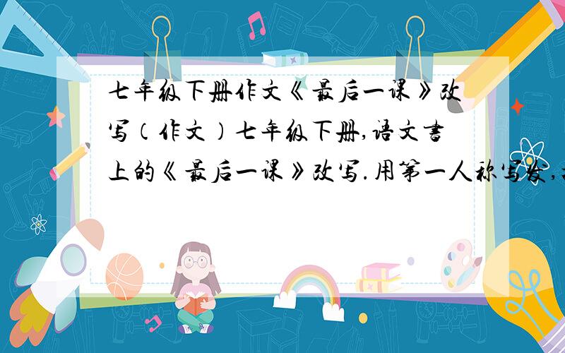 七年级下册作文《最后一课》改写（作文）七年级下册,语文书上的《最后一课》改写.用第一人称写发,把文中的我改成老师.600字左右就ok了啊,不要太多,也不要太少,80悬赏呢.快来啊急.急.要