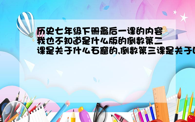 历史七年级下册最后一课的内容我也不知道是什么版的倒数第二课是关于什么石窟的,倒数第三课是关于四大名著的,第一课是从隋朝开始的 最后一课好像是讲的什么书画