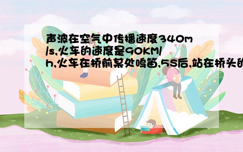 声波在空气中传播速度340m/s,火车的速度是90KM/h,火车在桥前某处鸣笛,5S后,站在桥头的人听到鸣笛声.问,再过多少时间,火车可以到过桥头?