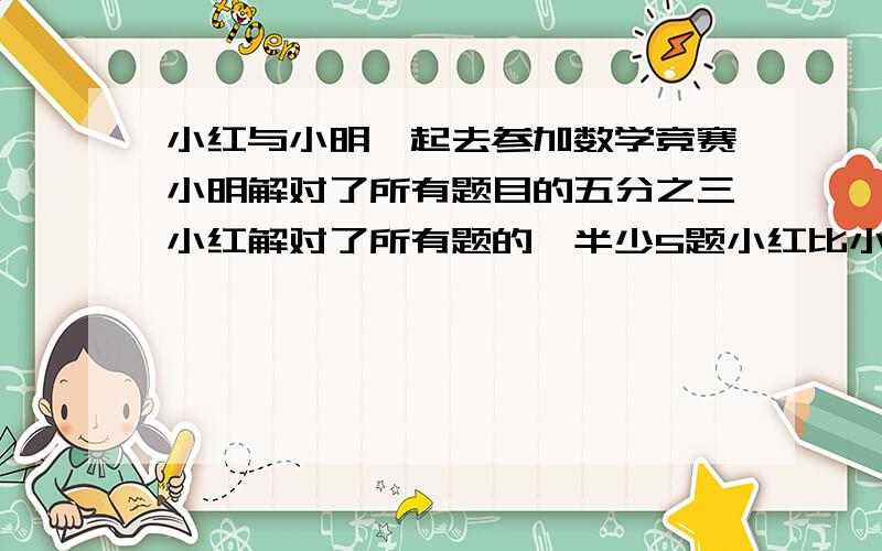 小红与小明一起去参加数学竞赛小明解对了所有题目的五分之三小红解对了所有题的一半少5题小红比小明少解七小红与小明一起去参加数学竞赛,小明解对了所有题目的五分之三,小红解对了