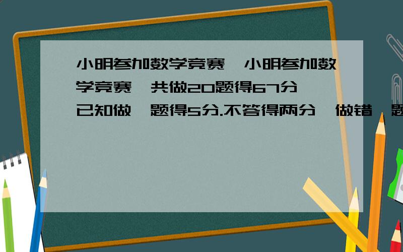 小明参加数学竞赛,小明参加数学竞赛,共做20题得67分,已知做一题得5分.不答得两分,做错一题倒扣3分.又知道他做错的题和没答的题一样多.问小明共做对几道题?请列式计算