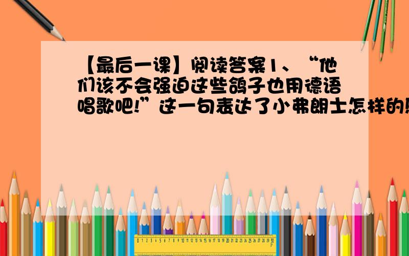 【最后一课】阅读答案1、“他们该不会强迫这些鸽子也用德语唱歌吧!”这一句表达了小弗朗士怎样的感情?2、“教堂的钟敲了十二下.他们已经收操了.”这段文字写钟声和号声有什么作用?3