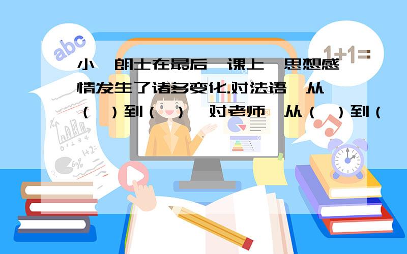 小弗朗士在最后一课上,思想感情发生了诸多变化.对法语,从（ ）到（ ）,对老师,从（ ）到（　　　）,对祖国从（　　）到（　　　）.