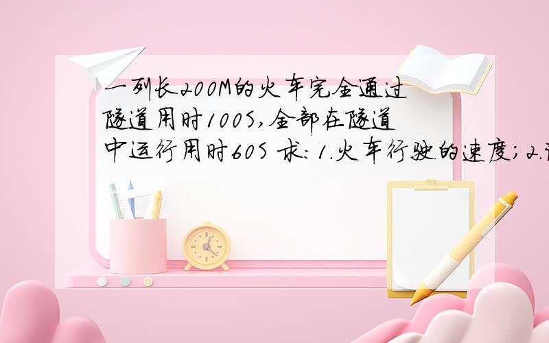 一列长200M的火车完全通过隧道用时100S,全部在隧道中运行用时60S 求:1.火车行驶的速度；2.该隧道的长度.