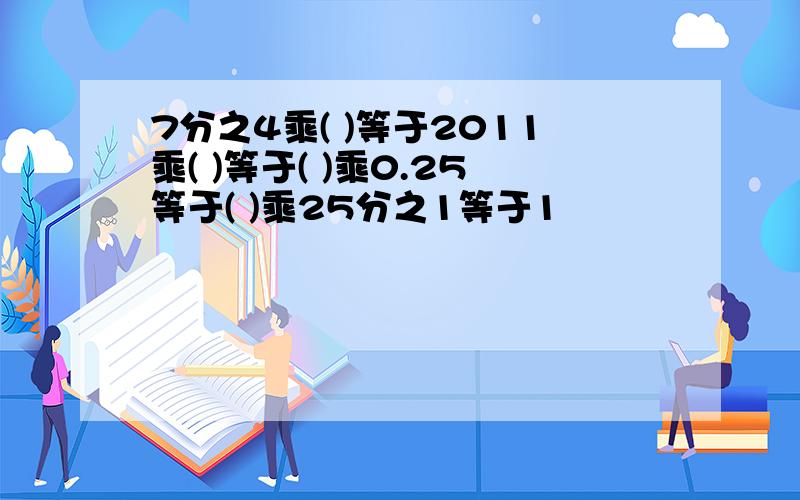 7分之4乘( )等于2011乘( )等于( )乘0.25等于( )乘25分之1等于1