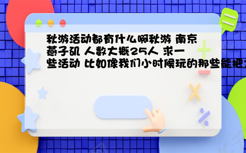 秋游活动都有什么啊秋游 南京燕子矶 人数大概25人 求一些活动 比如像我们小时候玩的那些能把大家的积极参与性带起来的活动,打牌什么的 三国杀 我们都有 烧烤爬山也知道,就是想一些集