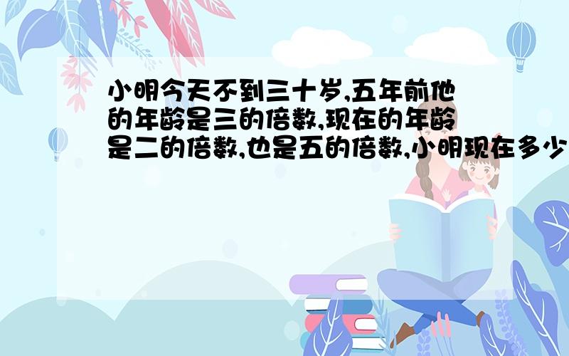 小明今天不到三十岁,五年前他的年龄是三的倍数,现在的年龄是二的倍数,也是五的倍数,小明现在多少岁