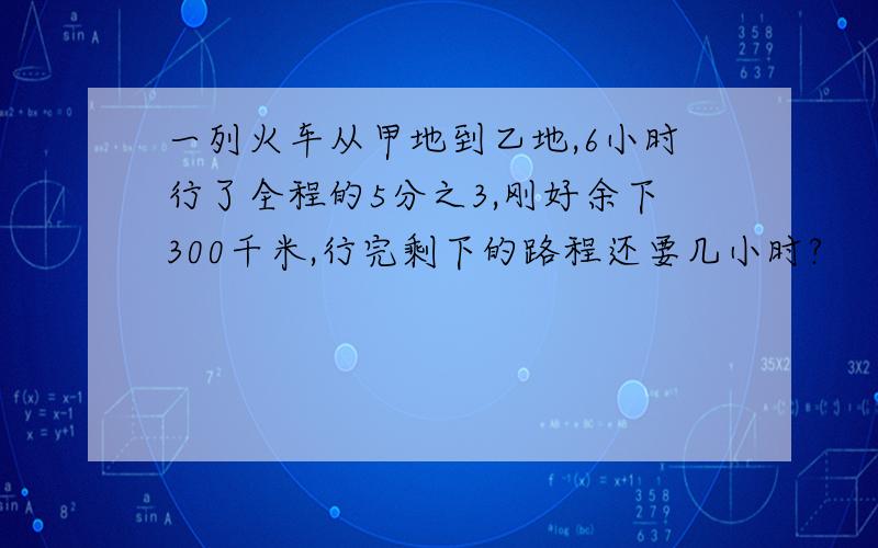 一列火车从甲地到乙地,6小时行了全程的5分之3,刚好余下300千米,行完剩下的路程还要几小时?