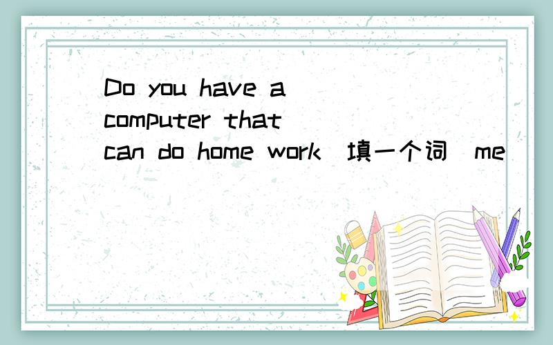 Do you have a computer that can do home work(填一个词）me