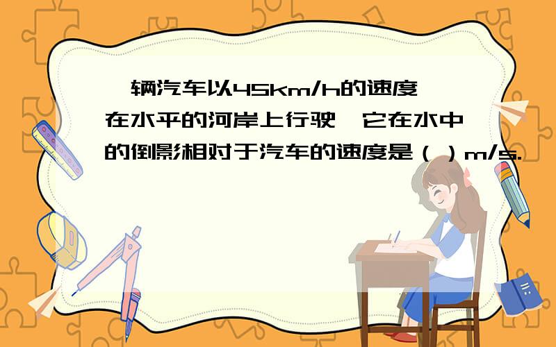 一辆汽车以45km/h的速度在水平的河岸上行驶,它在水中的倒影相对于汽车的速度是（）m/s.