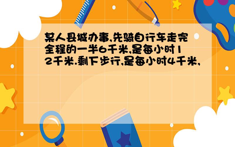 某人县城办事,先骑自行车走完全程的一半6千米,是每小时12千米.剩下步行,是每小时4千米,