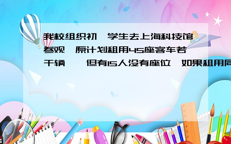 我校组织初一学生去上海科技馆参观,原计划租用45座客车若干辆,,但有15人没有座位,如果租用同样数量的60座客车,则多出一辆,且其余客车恰好坐满,问：初一年级去上海科技馆参观的人数是多