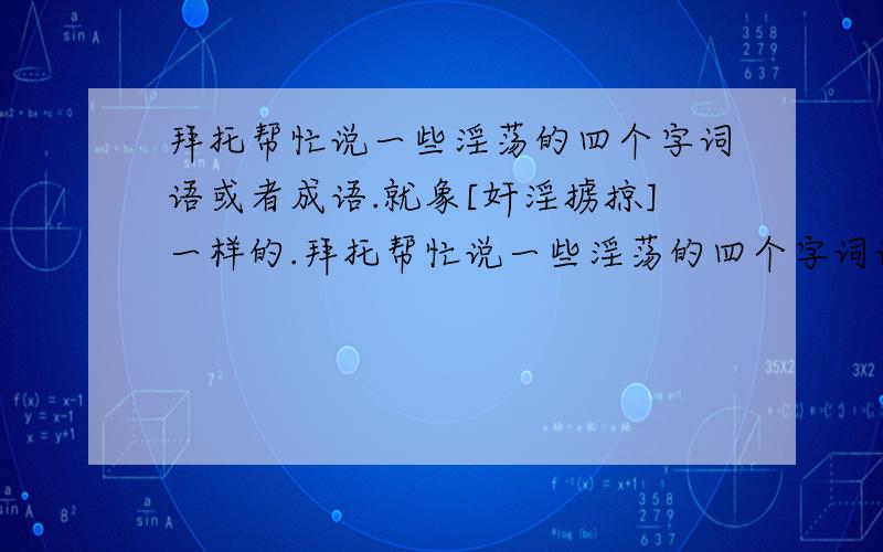 拜托帮忙说一些淫荡的四个字词语或者成语.就象[奸淫掳掠]一样的.拜托帮忙说一些淫荡的四个字词语或者成语.句子也行.只要带[淫]字的就可以..就象[奸淫掳掠]一样的.