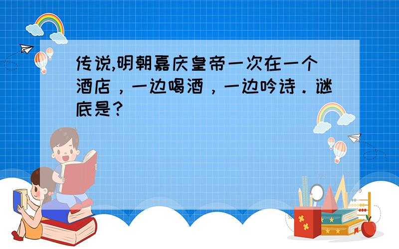 传说,明朝嘉庆皇帝一次在一个酒店，一边喝酒，一边吟诗。谜底是？