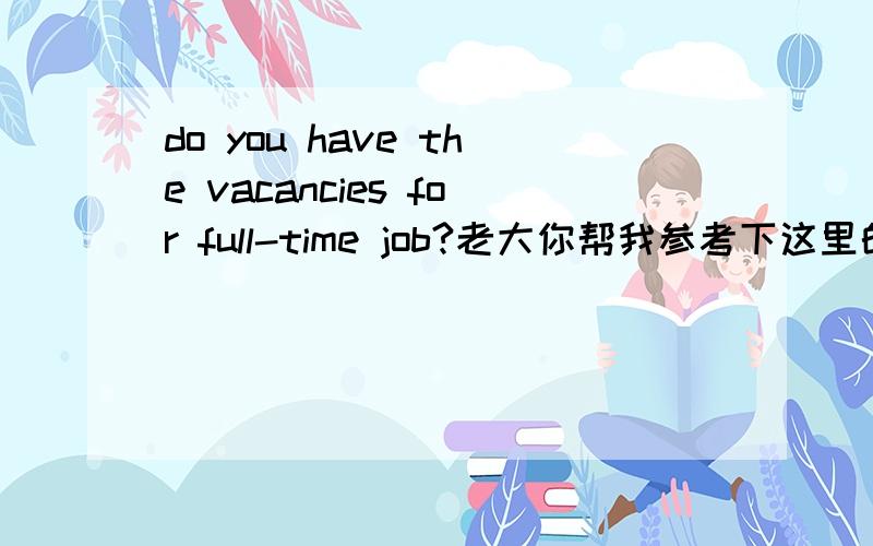 do you have the vacancies for full-time job?老大你帮我参考下这里的for能用of或about?我觉得可以哟,你怎么看?我现在对这个还有点儿拿不准,有的不太明确的就帮我参考下呗,做多了我就会了,现在还暂时