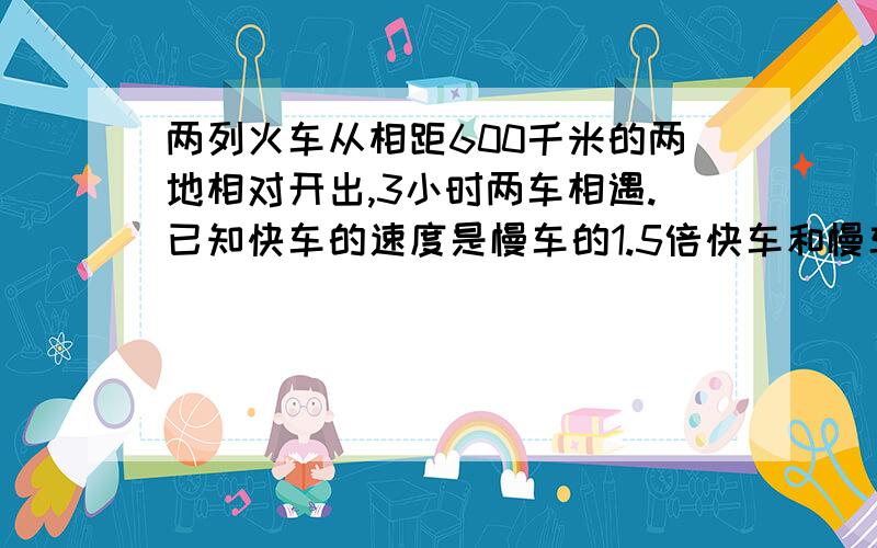 两列火车从相距600千米的两地相对开出,3小时两车相遇.已知快车的速度是慢车的1.5倍快车和慢车每小时各行多少千米?