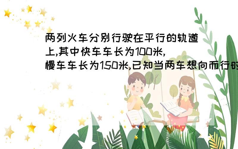 两列火车分别行驶在平行的轨道上,其中快车车长为100米,慢车车长为150米,已知当两车想向而行时,快车驶过慢车某个窗口所用时间为5秒,两车的速度之和及两车相向而行时慢车驶过快车某一窗