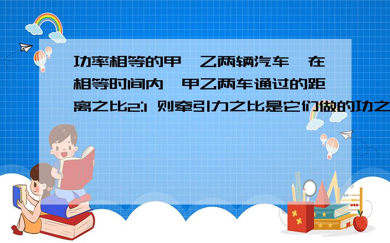 功率相等的甲、乙两辆汽车,在相等时间内,甲乙两车通过的距离之比2:1 则牵引力之比是它们做的功之比是