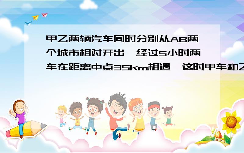 甲乙两辆汽车同时分别从AB两个城市相对开出,经过5小时两车在距离中点35km相遇,这时甲车和乙车所行路程的比是5:4,求甲,sorry!我实在是看不懂!