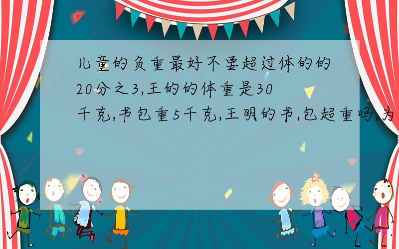 儿童的负重最好不要超过体的的20分之3,王的的体重是30千克,书包重5千克,王明的书,包超重吗,为什么