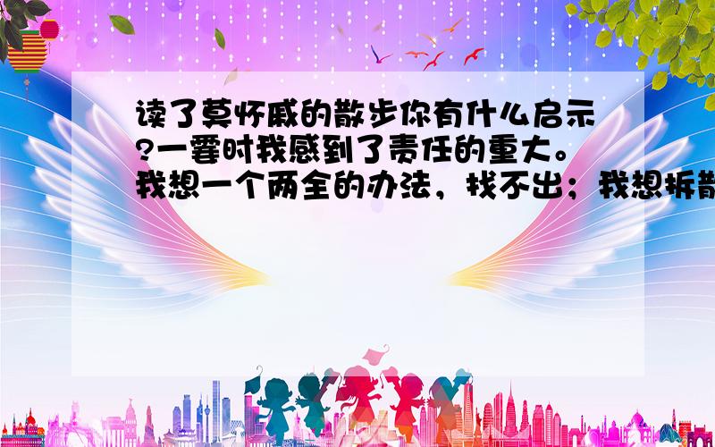 读了莫怀戚的散步你有什么启示?一霎时我感到了责任的重大。我想一个两全的办法，找不出；我想拆散一家人，分成两路，各得其所，终不愿意。我决定委屈儿子，因为我伴同他的时日还长