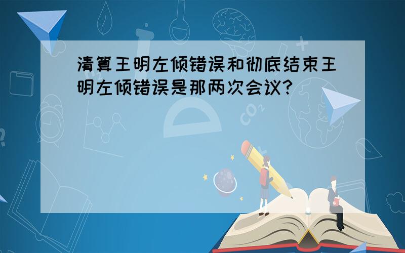 清算王明左倾错误和彻底结束王明左倾错误是那两次会议?