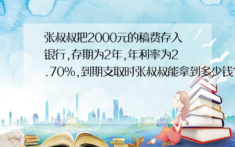 张叔叔把2000元的稿费存入银行,存期为2年,年利率为2.70%,到期支取时张叔叔能拿到多少钱?（不考虑缴纳利息税）.