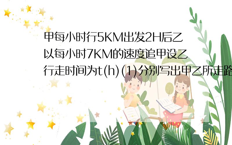 甲每小时行5KM出发2H后乙以每小时7KM的速度追甲设乙行走时间为t(h)(1)分别写出甲乙所走路程与时间t（H）之间的函数关系式（2）当t为何值时乙在甲后面4KM?（3）当t为何值时乙追上甲?