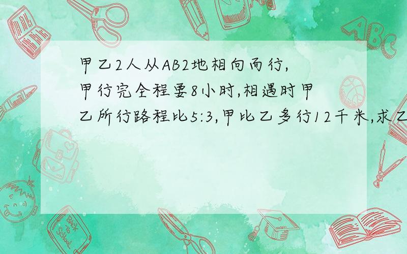 甲乙2人从AB2地相向而行,甲行完全程要8小时,相遇时甲乙所行路程比5:3,甲比乙多行12千米,求乙速.