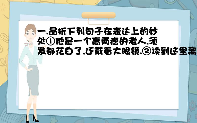 一.品析下列句子在表达上的妙处①他是一个高而瘦的老人,须发都花白了,还戴着大眼镜.②读到这里离,他总是微笑起来,而且将头仰起,摇着,向后拗过去,扭过去.二.从百草园到三味书屋 一文中