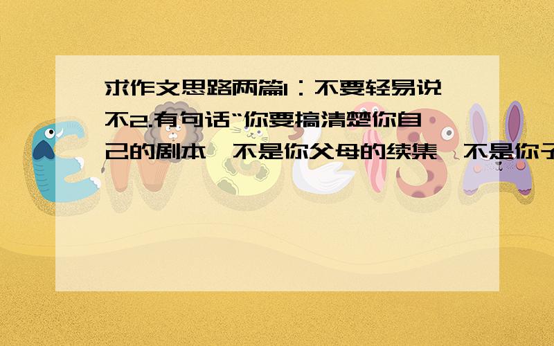 求作文思路两篇1：不要轻易说不2.有句话“你要搞清楚你自己的剧本,不是你父母的续集,不是你子女的前传,更不是你朋友的外篇”谈感想