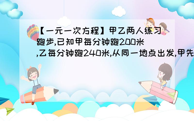 【一元一次方程】甲乙两人练习跑步,已知甲每分钟跑200米,乙每分钟跑240米,从同一地点出发,甲先跑几分甲乙两人练习跑步,已知甲每分钟跑200米,乙每分钟跑240米,从同一地点出发,甲先跑几分