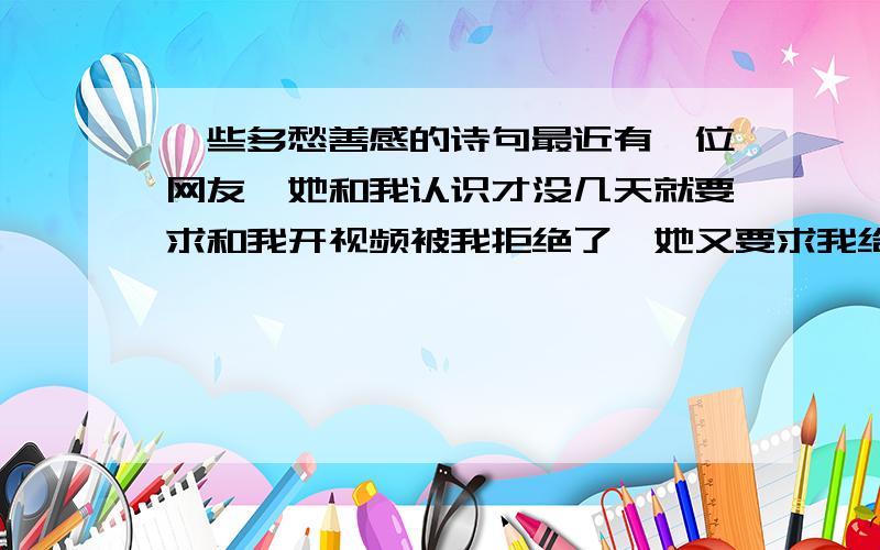 一些多愁善感的诗句最近有一位网友,她和我认识才没几天就要求和我开视频被我拒绝了,她又要求我给她看照片还是被我拒绝了请大家帮帮忙有没有一些比较好的诗句可以婉言拒绝她,谢谢!