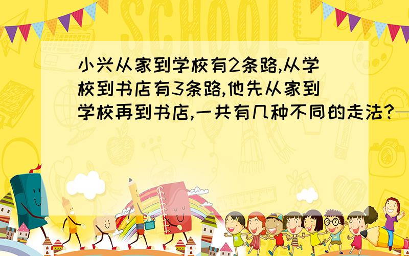 小兴从家到学校有2条路,从学校到书店有3条路,他先从家到学校再到书店,一共有几种不同的走法?————问答案