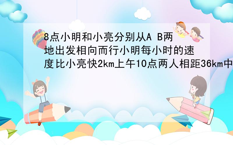 8点小明和小亮分别从A B两地出发相向而行小明每小时的速度比小亮快2km上午10点两人相距36km中午12点两人又距36km A  B相距几km