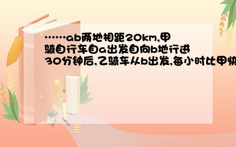 ……ab两地相距20km,甲骑自行车自a出发自向b地行进30分钟后,乙骑车从b出发,每小时比甲快ab两地相距20km，甲骑自行车自a出发自向b地行进30分钟后，乙骑车从b出发，每小时比甲快2倍的速度向a