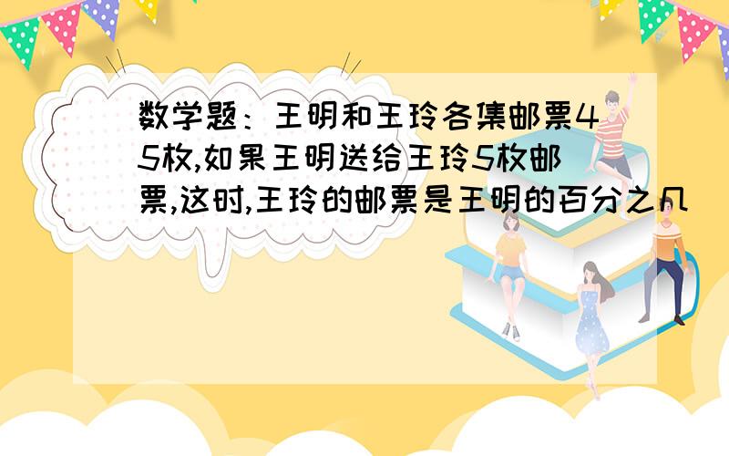 数学题：王明和王玲各集邮票45枚,如果王明送给王玲5枚邮票,这时,王玲的邮票是王明的百分之几