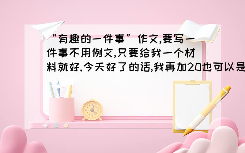 “有趣的一件事”作文,要写一件事不用例文,只要给我一个材料就好.今天好了的话,我再加20也可以是一个活动哈，要考虑一下下偶补题的心情哈，题：有趣的________