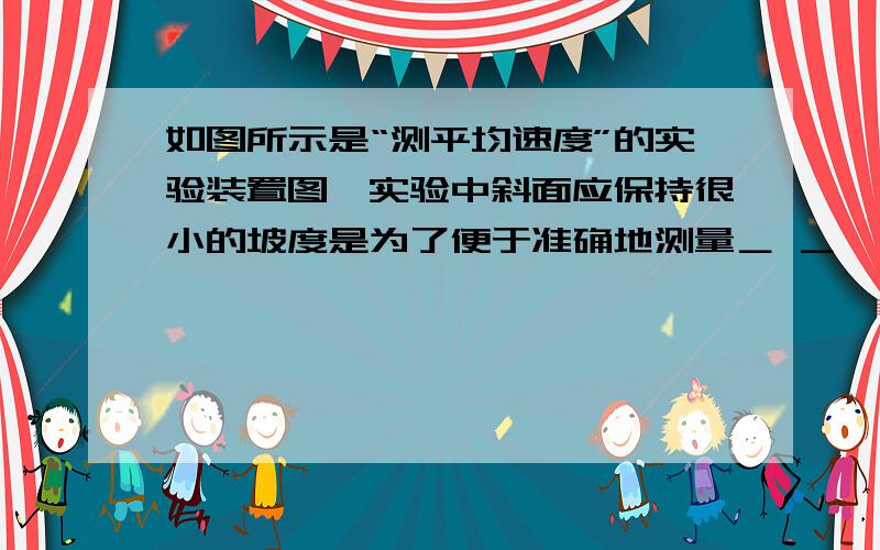 如图所示是“测平均速度”的实验装置图,实验中斜面应保持很小的坡度是为了便于准确地测量＿ ＿   答案是“时间”  为什么啊?  我搞不懂  求高手 说说道理 速度啊!