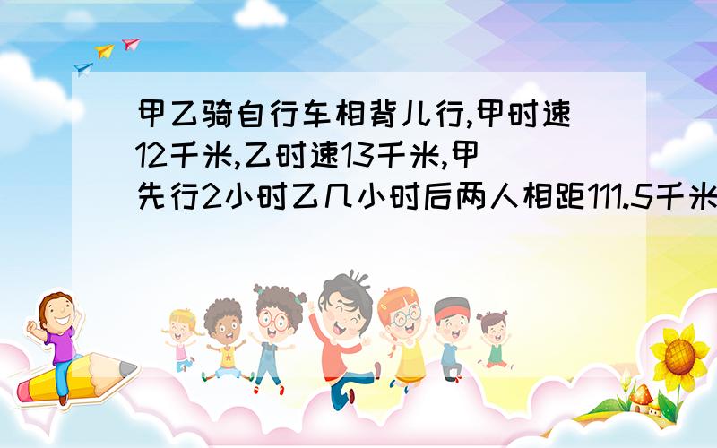 甲乙骑自行车相背儿行,甲时速12千米,乙时速13千米,甲先行2小时乙几小时后两人相距111.5千米?