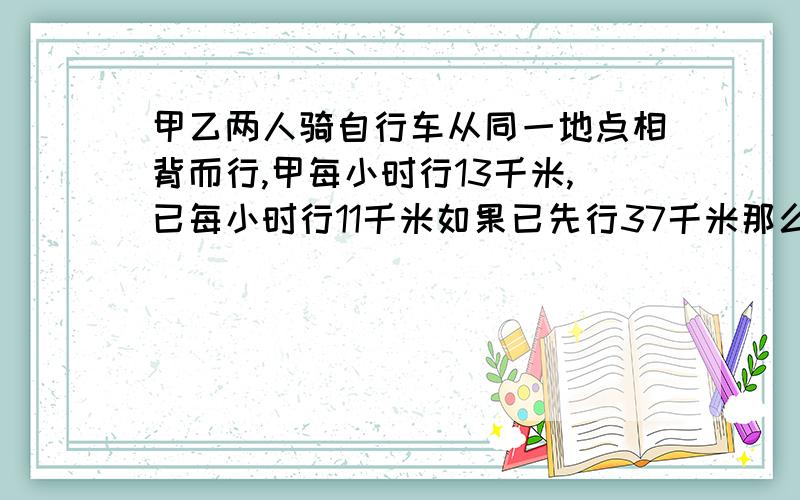 甲乙两人骑自行车从同一地点相背而行,甲每小时行13千米,已每小时行11千米如果已先行37千米那么两人同时行驶几小时后他们之间相距85千米!帮帮忙谢谢了