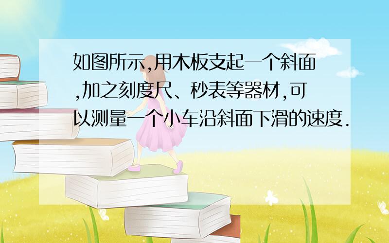 如图所示,用木板支起一个斜面,加之刻度尺、秒表等器材,可以测量一个小车沿斜面下滑的速度.