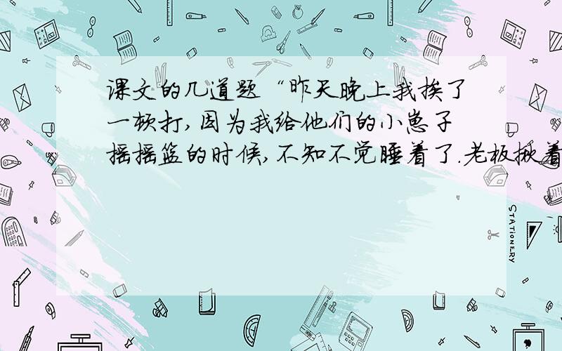 课文的几道题“昨天晚上我挨了一顿打,因为我给他们的小崽子摇摇篮的时候,不知不觉睡着了.老板揪着我的头发,把我拖到院子里,拿皮带揍了我一顿.这个礼拜,老板娘叫我收拾一条青鱼,我从