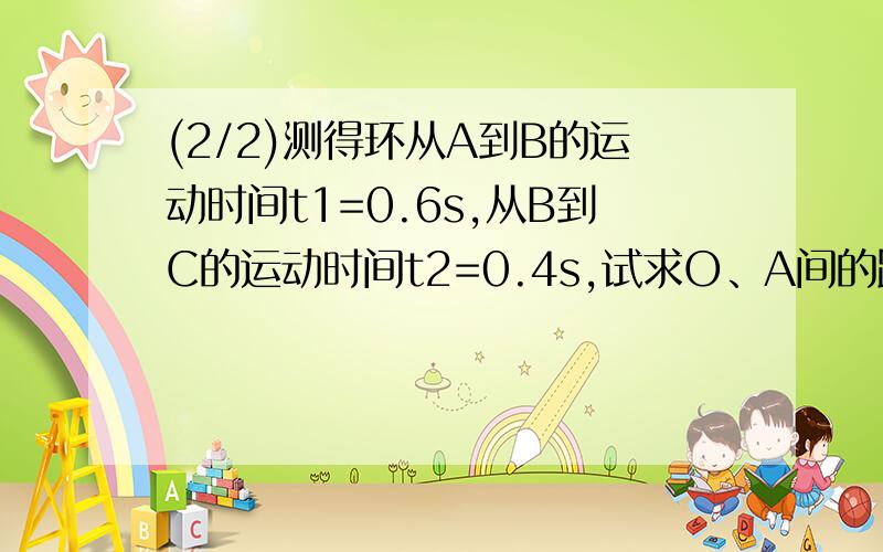 (2/2)测得环从A到B的运动时间t1=0.6s,从B到C的运动时间t2=0.4s,试求O、A间的距离.