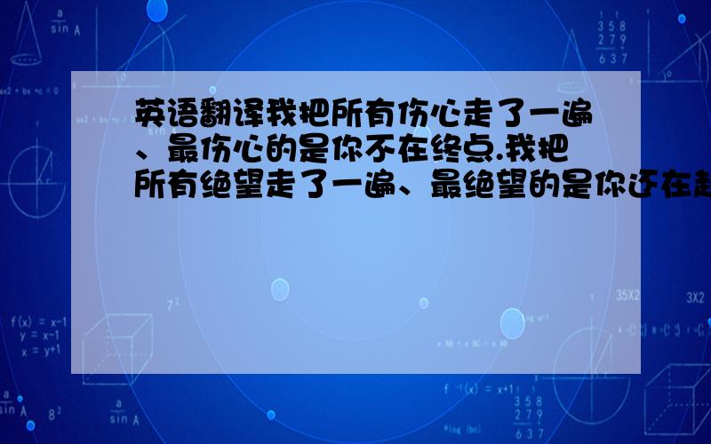 英语翻译我把所有伤心走了一遍、最伤心的是你不在终点.我把所有绝望走了一遍、最绝望的是你还在起点.