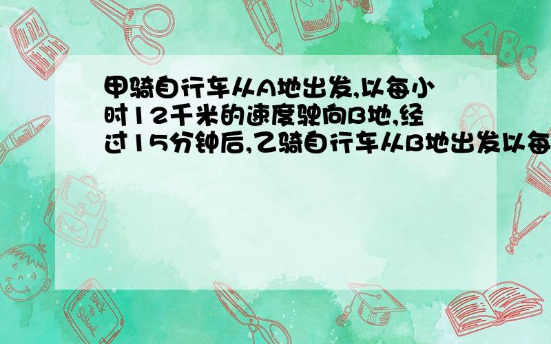 甲骑自行车从A地出发,以每小时12千米的速度驶向B地,经过15分钟后,乙骑自行车从B地出发以每小时14千米的