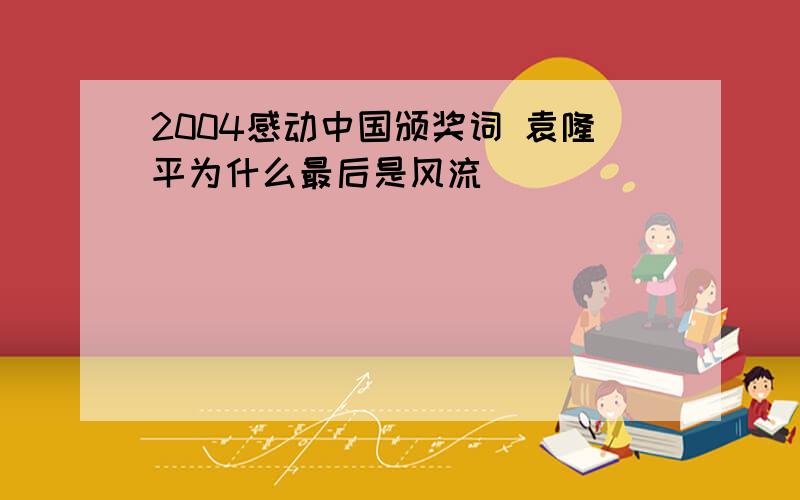 2004感动中国颁奖词 袁隆平为什么最后是风流