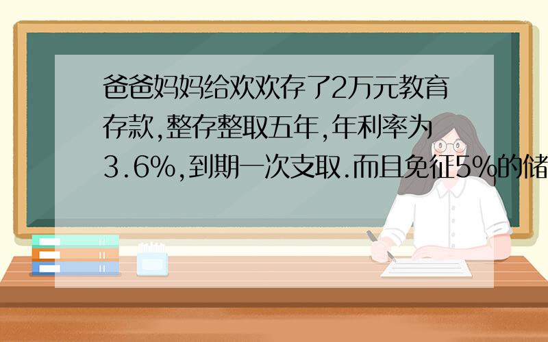 爸爸妈妈给欢欢存了2万元教育存款,整存整取五年,年利率为3.6%,到期一次支取.而且免征5%的储蓄存款利息接提问：所得税.欢欢到期可以拿到本息和利息多少元?如果是普通存取,应缴纳利息税