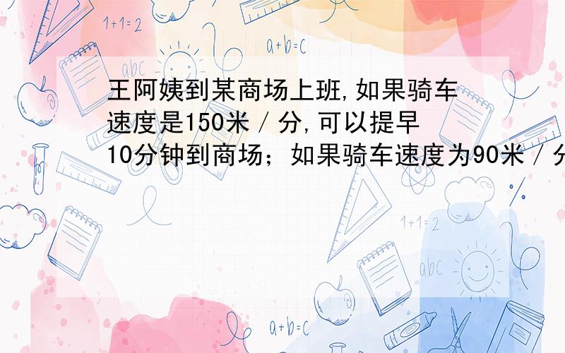 王阿姨到某商场上班,如果骑车速度是150米／分,可以提早10分钟到商场；如果骑车速度为90米／分,可以提早8还有数量关系式