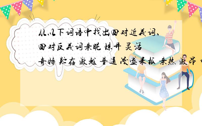 从以下词语中找出四对近义词、四对反义词亲昵 惊异 灵活 奇特 贮存 激越 普通 茂盛呆板 亲热 激昂 稀疏 惊奇 贮藏 粗糙 光滑